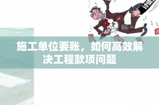 施工单位要账，如何高效解决工程款项问题