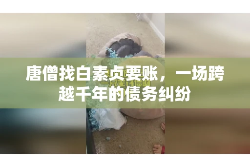 唐僧找白素贞要账,一场跨越千年的债务纠纷 唐僧找白素贞要账,一场跨越千年的债务纠纷